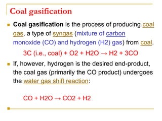 Coal gasification
 Coal gasification is the process of producing coal
gas, a type of syngas (mixture of carbon
monoxide (CO) and hydrogen (H2) gas) from coal.
3C (i.e., coal) + O2 + H2O → H2 + 3CO
 If, however, hydrogen is the desired end-product,
the coal gas (primarily the CO product) undergoes
the water gas shift reaction:
CO + H2O → CO2 + H2

 