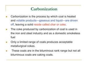 Carbonization is the process by which coal is heated
and volatile products—gaseous and liquid—are driven
off, leaving a solid reside called char or coke.
The coke produced by carbonization of coal is used in
the iron and steel industry and as a domestic smokeless
fuel
Only a limited range of coals produces acceptable
metallurgical cokes.
These coals are in the bituminous rank range but not all
bituminous coals are caking coals.
 
