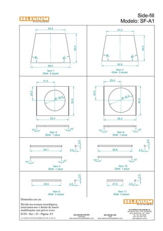 A L T O - F A L A N T E S 
Dimensões em cm. 
50,8 47,4 
68,0 62,6 
35,5 Ø 
Ítem 4 
Qtde: 1 peça 
Devido aos avanços tecnológicos, 
reservamos-nos o direito de inserir 
modificações sem prévio aviso. 
50,0 
27,0 2,0 
ELETRÔNICA SELENIUM S.A. 
BR 386 Km 435 - CEP: 92.480-000 
Nova Santa Rita - RS - Brasil 
Tel.: (51) 479-4000 
Fax: (51) 479-1150 
www.selenium.com.br 
SELENIUM USA 
USA 
55,4 
www.seleniumloudspeakers.com 
SELENIUM EUROPE 
Germany 
www.seleniumloudspeakers.com 
A L T O - F A L A N T E S 
Ítem 1 
Qtde: 2 peças 
Side-fill 
Modelo: SF-A1 
03/03 - Rev.: 01 - Página: 4/5 
F:CAIXAS ACÚSTICASSIDE-FILLSF-A1SF-A1 
Ítem 3 
Qtde: 2 peças 
Ítem 5 
Qtde: 1 peça 
10° 
2,0 
2,0 
80 ° 
80 ° 
80 ° 
80 ° 
50,0 
44,0 
31,4 
24,0 
50,0 
55,4 
10° 10° 
54,1 
10° 
10° 10° 
24,0 
29,4 
42 ,2 Ø 
Ítem 8 
Qtde: 1 peça 
10° 
10° 
2,0 
58,6 2,0 
Ítem 10 
Qtde: 1 peça 
50,0 2,0 
Ítem 6 
Qtde: 2 peças 
2,0 
Ítem 11 
Qtde: 4 peças 
2,0 
 
