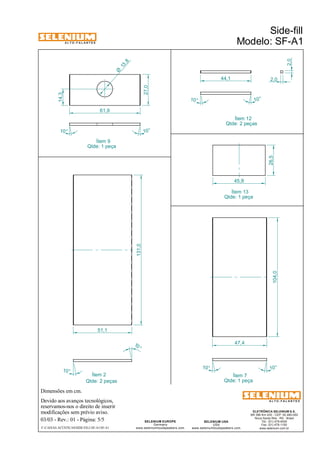 A L T O - F A L A N T E S 
Dimensões em cm. 
Ítem 12 
Qtde: 2 peças 
45,8 26,5 
Ítem 2 Ítem 7 
Qtde: 2 peças Qtde: 1 peça 
Devido aos avanços tecnológicos, 
reservamos-nos o direito de inserir 
modificações sem prévio aviso. 
Side-fill 
Modelo: SF-A1 
ELETRÔNICA SELENIUM S.A. 
BR 386 Km 435 - CEP: 92.480-000 
Nova Santa Rita - RS - Brasil 
Tel.: (51) 479-4000 
Fax: (51) 479-1150 
www.selenium.com.br 
SELENIUM USA 
USA 
www.seleniumloudspeakers.com 
SELENIUM EUROPE 
Germany 
www.seleniumloudspeakers.com 
A L T O - F A L A N T E S 
03/03 - Rev.: 01 - Página: 5/5 
F:CAIXAS ACÚSTICASSIDE-FILLSF-A1SF-A1 
104,0 
10° 
10 ° 
10° 
10° 
131,0 
51,1 
47,4 
27,0 
10° 
10° 
61,9 
14,3 
2,0 
44,1 2,0 
10° 10 ° 
Ítem 9 
Qtde: 1 peça 
Ítem 13 
Qtde: 1 peça 
13 ,8 Ø 
