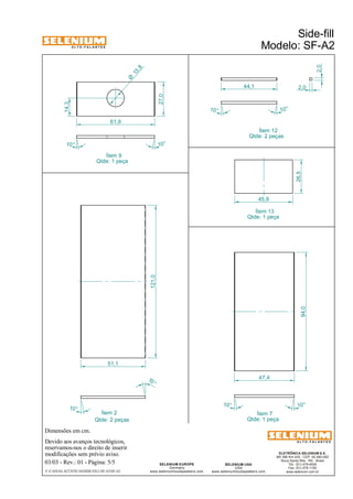 A L T O - F A L A N T E S 
Dimensões em cm. 
Ítem 12 
Qtde: 2 peças 
45,8 
Ítem 2 Ítem 7 
Qtde: 2 peças Qtde: 1 peça 
Devido aos avanços tecnológicos, 
reservamos-nos o direito de inserir 
modificações sem prévio aviso. 
Side-fill 
Modelo: SF-A2 
ELETRÔNICA SELENIUM S.A. 
BR 386 Km 435 - CEP: 92.480-000 
Nova Santa Rita - RS - Brasil 
Tel.: (51) 479-4000 
Fax: (51) 479-1150 
www.selenium.com.br 
SELENIUM USA 
USA 
www.seleniumloudspeakers.com 
SELENIUM EUROPE 
Germany 
www.seleniumloudspeakers.com 
A L T O - F A L A N T E S 
03/03 - Rev.: 01 - Página: 5/5 
F:CAIXAS ACÚSTICASSIDE-FILLSF-A2SF-A2 
94,0 
10° 
10 ° 
10° 
10° 
121,0 
51,1 
47,4 
27,0 
10° 
10° 
61,9 
14,3 
2,0 
44,1 2,0 
10° 10 ° 
Ítem 9 
Qtde: 1 peça 
Ítem 13 
Qtde: 1 peça 
13 ,8 Ø 
26,5 
