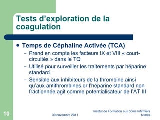 Tests d’exploration de la coagulation Temps de Céphaline Activée (TCA) Prend en compte les facteurs IX et VIII « court-circuités » dans le TQ Utilisé pour surveiller les traitements par héparine standard Sensible aux inhibiteurs de la thrombine ainsi qu’aux antithrombines or l’héparine standard non fractionnée agit comme potentialisateur de l’AT III 30 novembre 2011 Institut de Formation aux Soins Infirmiers Nîmes 