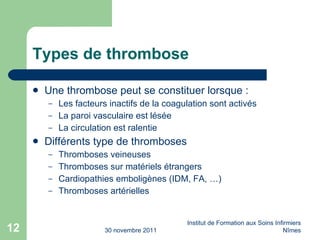 Types de thrombose Une thrombose peut se constituer lorsque : Les facteurs inactifs de la coagulation sont activés La paroi vasculaire est lésée La circulation est ralentie Différents type de thromboses Thromboses veineuses Thromboses sur matériels étrangers Cardiopathies emboligènes (IDM, FA, …) Thromboses artérielles  30 novembre 2011 Institut de Formation aux Soins Infirmiers Nîmes 
