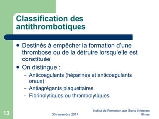 Classification des antithrombotiques Destinés à empêcher la formation d’une thrombose ou de la détruire lorsqu’elle est constituée On distingue : Anticoagulants (héparines et anticoagulants oraux) Antiagrégants plaquettaires Fibrinolytiques ou thrombolytiques 30 novembre 2011 Institut de Formation aux Soins Infirmiers Nîmes 