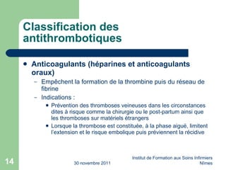 Classification des antithrombotiques Anticoagulants (héparines et anticoagulants oraux) Empêchent la formation de la thrombine puis du réseau de fibrine Indications : Prévention des thromboses veineuses dans les circonstances dites à risque comme la chirurgie ou le post-partum ainsi que les thromboses sur matériels étrangers Lorsque la thrombose est constituée, à la phase aiguë, limitent l’extension et le risque embolique puis préviennent la récidive 30 novembre 2011 Institut de Formation aux Soins Infirmiers Nîmes 