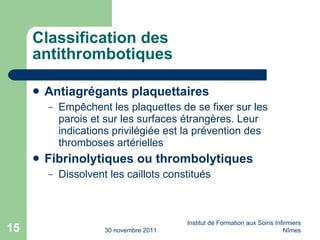 Classification des antithrombotiques Antiagrégants plaquettaires Empêchent les plaquettes de se fixer sur les parois et sur les surfaces étrangères. Leur indications privilégiée est la prévention des thromboses artérielles Fibrinolytiques ou thrombolytiques Dissolvent les caillots constitués 30 novembre 2011 Institut de Formation aux Soins Infirmiers Nîmes 