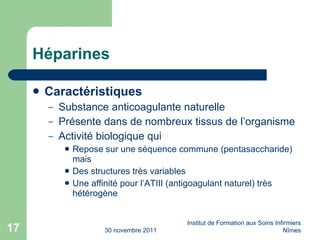 Héparines Caractéristiques  Substance anticoagulante naturelle Présente dans de nombreux tissus de l’organisme Activité biologique qui Repose sur une s éq uence commune (pentasaccharide) mais Des structures trè s  variables Une affinité pour l’ATIII (antigoagulant naturel) très hétérogène 30 novembre 2011 Institut de Formation aux Soins Infirmiers Nîmes 