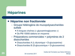 Héparines Héparine non fractionnée Groupe hétérogène de mucopolysaccharides sulfaté A longues cha înes (« glycoaminoglycanes ») De PM 15000 daltons en moyenne Préparations commerciales = polymères de 2 disaccharides Disaccharides A (L-iduronique + D-glucosamine) Disaccharides B (D-glucuronique + D-glucosamine) 30 novembre 2011 Institut de Formation aux Soins Infirmiers Nîmes 