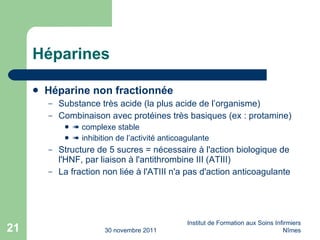 Héparines Héparine non fractionnée Substance très acide (la plus acide de l’organisme) Combinaison avec protéines très basiques (ex : protamine)    complexe stable    inhibition de l’activité anticoagulante Structure de 5 sucres = n éc essaire à l'action biologique de l'HNF, par liaison à l'antithrombine III (ATIII) La fraction non liée à l'ATIII n'a pas d'action anticoagulante 30 novembre 2011 Institut de Formation aux Soins Infirmiers Nîmes 