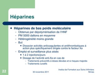 Héparines Héparines de bas poids moléculaire Obtenue par dépolymérisation de l’HNF PM 5000 daltons en moyenne Hétérogénéité moins grande But Dissocier activités anticoagulantes et antithrombotiques à action plus spécifiquement dirigée contre le facteur Xa Emploi et surveillance plus aisés 1 à 2 injections/jours Dosage de l’activité anti-Xa en cas de Traitements préventifs à doses élevées et si risques majorés Traitements curatifs 30 novembre 2011 Institut de Formation aux Soins Infirmiers Nîmes 