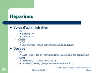 Héparines Voies d’administration HNF Sodique : IV Calcique : SC HBPM SC Intra-artérielle (circuits extracorporels en hémodialyse) Dosage HNF En UI (1 mg    100 UI : correspondance usuelle mais très approximatif) HBPM FRAGMINE, FRAXIPARINE : en UI LOVENOX : en mg (dosage suffisamment précis ???) 30 novembre 2011 Institut de Formation aux Soins Infirmiers Nîmes 