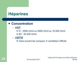 Héparines Concentration HNF IV : 2500 UI/ml ou 5000 UI/ml ou 10 000 UI/ml SC : 25 000 UI/ml HBPM Varie suivant les marques    corrélation difficile 30 novembre 2011 Institut de Formation aux Soins Infirmiers Nîmes 