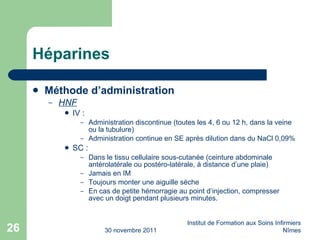 Héparines Méthode d’administration HNF IV : Administration discontinue (toutes les 4, 6 ou 12 h, dans la veine ou la tubulure) Administration continue en SE après dilution dans du NaCl 0,09% SC : Dans le tissu cellulaire sous-cutanée (ceinture abdominale antérolatérale ou postéro-latérale, à distance d’une plaie) Jamais en IM Toujours monter une aiguille sèche En cas de petite hémorragie au point d’injection, compresser avec un doigt pendant plusieurs minutes. 30 novembre 2011 Institut de Formation aux Soins Infirmiers Nîmes 