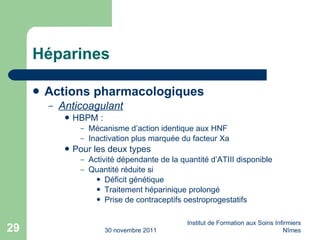 Héparines Actions pharmacologiques Anticoagulant HBPM : Mécanisme d’action identique aux HNF Inactivation plus marquée du facteur Xa Pour les deux types Activité dépendante de la quantité d’ATIII disponible Quantité r éduite si Déficit génétique Traitement héparinique prolongé Prise de contraceptifs oestroprogestatifs 30 novembre 2011 Institut de Formation aux Soins Infirmiers Nîmes 