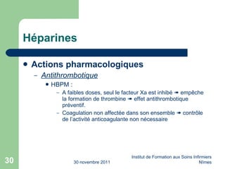 Héparines Actions pharmacologiques Antithrombotique HBPM : A faibles doses, seul le facteur Xa est inhibé    emp êche la formation de thrombine    effet antithrombotique préventif. Coagulation non affectée dans son ensemble    contr ôle de l’activité anticoagulante non nécessaire 30 novembre 2011 Institut de Formation aux Soins Infirmiers Nîmes 