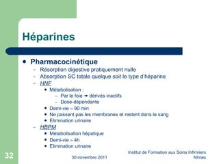 Héparines Pharmacocinétique Résorption digestive pratiquement nulle Absorption SC totale quelque soit le type d’héparine HNF Métabolisation : Par le foie    dérivés inactifs Dose-dépendante Demi-vie    90 min Ne passent pas les membranes et restent dans le sang Elimination urinaire HBPM Métabolisation hépatique Demi-vie    4h Elimination urinaire 30 novembre 2011 Institut de Formation aux Soins Infirmiers Nîmes 