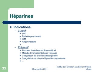 Héparines Indications Curatif TVP Embolie pulmonaire IDM Angor instable … Préventif Accident thromboembolique artériel Maladie thromboembolique veineuse Coagulation du circuit extracorporelle Coagulation du circuit d’épuration extrarénale … 30 novembre 2011 Institut de Formation aux Soins Infirmiers Nîmes 