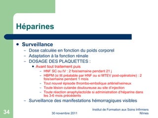 Héparines Surveillance Dose calcul ée  en fonction du poids corporel Adaptation à la fonction r én ale DOSAGE DES PLAQUETTES : Avant tout traitement puis HNF SC ou IV : 2 fois/semaine pendant 21 j HBPM (si ttt préalable par HNF ou si MTEV post-opératoire) : 2 fois/semaine pendant 1 mois Tout nouvel épisode thrombo-embolique artériel/veineux Toute lésion cutanée douloureuse au site d’injection Toute réaction anaphylacto ïde si administration d’héparine dans les 3-6 mois précédents Surveillance des manifestations hémorragiques visibles 30 novembre 2011 Institut de Formation aux Soins Infirmiers Nîmes 