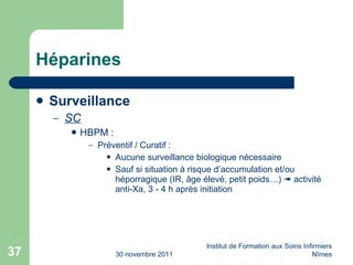 Héparines Surveillance SC HBPM : Préventif / Curatif : Aucune surveillance biologique nécessaire Sauf si situation à risque d’accumulation et/ou héporragique (IR,  âge élevé, petit poids…)    activité anti-Xa, 3 - 4 h après initiation 30 novembre 2011 Institut de Formation aux Soins Infirmiers Nîmes 