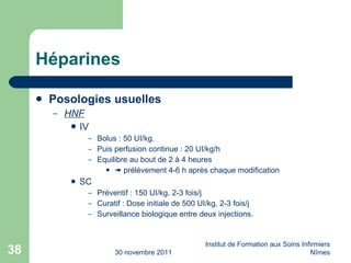 Héparines Posologies usuelles HNF IV Bolus : 50 UI/kg. Puis perfusion continue : 20 UI/kg/h E q uilibre au bout de 2 à 4 heures    prélèvement 4-6 h après chaque modification SC Préventif : 150 UI/kg, 2-3 fois/j Curatif : Dose initiale de 500 UI/kg, 2-3 fois/j Surveillance biologique entre deux injections.  30 novembre 2011 Institut de Formation aux Soins Infirmiers Nîmes 