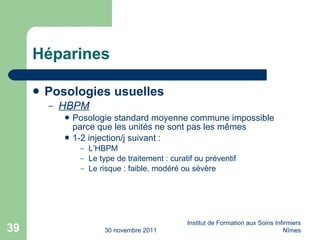 Héparines Posologies usuelles HBPM Posologie standard moyenne commune impossible parce que les unités ne sont pas les m êmes 1-2 injection/j suivant : L’HBPM Le type de traitement : curatif ou préventif Le risque : faible, modéré ou sévère 30 novembre 2011 Institut de Formation aux Soins Infirmiers Nîmes 