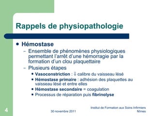 Rappels de physiopathologie Hémostase Ensemble de phénomènes physiologiques permettant l’arr êt d’une hémorragie par la formation d’un clou plaquettaire Plusieurs étapes Vasoconstriction  :    calibre du vaisseau lésé Hémostase primaire  : adhésion des plaquettes au vaisseau lésé et entre elles Hémostase secondaire  = coagulation Processus de réparation puis  fibrinolyse 30 novembre 2011 Institut de Formation aux Soins Infirmiers Nîmes 