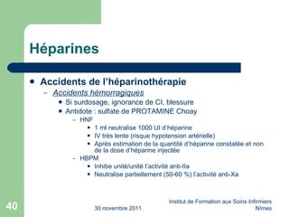 Héparines Accidents de l’héparinothérapie Accidents hémorragiques Si surdosage, ignorance de CI, blessure Antidote : sulfate de PROTAMINE Choay HNF 1 ml neutralise 1000 UI d’héparine IV très lente (risque hypotension artérielle) Après estimation de la quantité d’héparine constatée et non de la dose d’héparine injectée HBPM Inhibe unité/unité l’activité anti-IIa Neutralise partiellement (50-60 %) l’activité anti-Xa 30 novembre 2011 Institut de Formation aux Soins Infirmiers Nîmes 