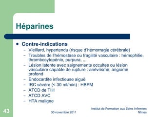 Héparines Contre-indications Vieillard, hypertendu (risque d’hémorragie cérébrale) Troubles de l’hémostase ou fragilité vasculaire : hémophilie, thrombocytopénie, purpura, ... Lésion latente avec saignements occultes ou lésion vasculaire capable de rupture : anévrisme, angiome profond Endocardite infectieuse aigu ë IRC sévère (< 30 ml/min) : HBPM ATCD de TIH ATCD AVC HTA maligne 30 novembre 2011 Institut de Formation aux Soins Infirmiers Nîmes 