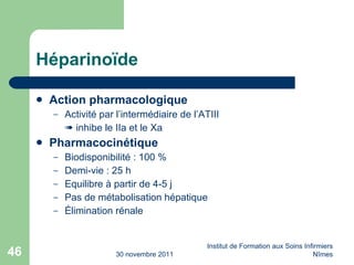 Hé parinoïde Action pharmacologique Activité par l’intermédiaire de l’ATIII    inhibe le IIa et le Xa Pharmacocinétique Biodisponibilité : 100 % Demi-vie : 25 h Equilibre à partir de 4-5 j Pas de métabolisation hépatique Élimination rénale 30 novembre 2011 Institut de Formation aux Soins Infirmiers Nîmes 