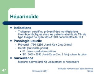 Héparino ïde Indications Traitement curatif ou préventif des manifestations thromboemboliques chez les patients atteints de TIH de type II aigu ë ou ayant des ATCD documentés de TIH Posologie usuelle Préventif : 750-1250 U anti-Xa x 2 ou 3 fois/j Curatif (suivant le poids) : IV : bolus + perfusion continue SC : 3000 - 5250 U anti-Xa en 2 ou 3 fois/j suivant le poids Surveillance Mesurer activité anti-Xa uniquement si nécessaire 30 novembre 2011 Institut de Formation aux Soins Infirmiers Nîmes 