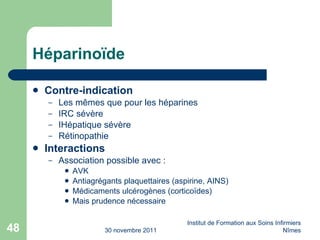 Héparino ïde Contre-indication Les m êmes que pour les héparines IRC sévère IHépatique sévère Rétinopathie Interactions Association possible avec : AVK Antiagrégants plaquettaires (aspirine, AINS) Médicaments ulcérogènes (cortico ïdes) Mais prudence nécessaire 30 novembre 2011 Institut de Formation aux Soins Infirmiers Nîmes 