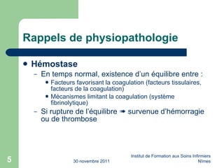 Rappels de physiopathologie Hémostase En temps normal, existence d’un équilibre entre : Facteurs favorisant la coagulation (facteurs tissulaires, facteurs de la coagulation) Mécanismes limitant la coagulation (système fibrinolytique) Si rupture de l’équilibre    survenue d’hémorragie ou de thrombose 30 novembre 2011 Institut de Formation aux Soins Infirmiers Nîmes 