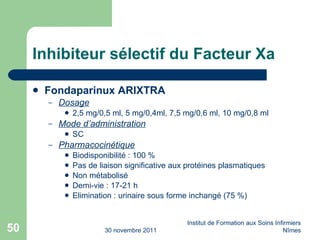 Inhibiteur sélectif du Facteur Xa Fondaparinux ARIXTRA Dosage 2,5 mg/0,5 ml, 5 mg/0,4ml, 7,5 mg/0,6 ml, 10 mg/0,8 ml Mode d’administration SC Pharmacocinétique Biodisponibilité : 100 % Pas de liaison significative aux protéines plasmatiques Non métabolisé Demi-vie : 17-21 h Elimination : urinaire sous forme inchangé (75 %) 30 novembre 2011 Institut de Formation aux Soins Infirmiers Nîmes 