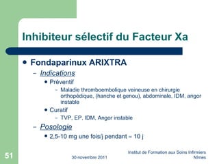 Inhibiteur sélectif du Facteur Xa Fondaparinux ARIXTRA Indications Préventif Maladie thromboembolique veineuse en chirurgie orthopédique, (hanche et genou), abdominale, IDM, angor instable Curatif TVP, EP, IDM, Angor instable Posologie 2,5-10 mg une fois/j pendant    10 j 30 novembre 2011 Institut de Formation aux Soins Infirmiers Nîmes 
