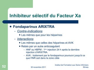Inhibiteur sélectif du Facteur Xa Fondaparinux ARIXTRA Contre-indications Les m êmes que pour les héparines Interactions Les m êmes que celles des héparines et AVK Relais par un autre anticoagulant HNF ou HBPM : 1 ère  injection 24 h après la dernière injection d’ARIXTRA. AVK : traitement par le fondaparinux poursuivi jusqu'à ce que l'INR soit dans la zone cible 30 novembre 2011 Institut de Formation aux Soins Infirmiers Nîmes 