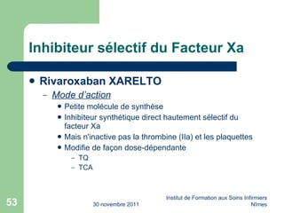 Inhibiteur sélectif du Facteur Xa Rivaroxaban XARELTO Mode d’action Petite molécule de synthèse Inhibiteur synthétique direct hautement sélectif du facteur Xa Mais n'inactive pas la thrombine (IIa) et les plaquettes Modifie de façon dose-dépendante TQ TCA 30 novembre 2011 Institut de Formation aux Soins Infirmiers Nîmes 