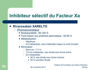 Inhibiteur sélectif du Facteur Xa Rivaroxaban XARELTO Pharmacocinétique Biodisponibilité : 80-100 % Forte liaison aux protéines plasmatique : 92-95 % Métabolisation Hépatique 2/3 métabolisés, sans métabolite majeur ou actif circulant Elimination Demi-vie : 7-11 h 1/3 non métabolisé: voie rénale sous forme active 2/3 métabolisés 50 % voie rénale sous forme inactive 50 % excrétion fécale 30 novembre 2011 Institut de Formation aux Soins Infirmiers Nîmes 