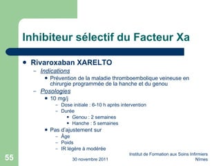 Inhibiteur sélectif du Facteur Xa Rivaroxaban XARELTO Indications Prévention de la maladie thromboembolique veineuse en chirurgie programmée de la hanche et du genou Posologies 10 mg/j Dose initiale : 6-10 h après intervention Durée Genou : 2 semaines Hanche : 5 semaines Pas d’ajustement sur  Âge Poids IR légère à modérée 30 novembre 2011 Institut de Formation aux Soins Infirmiers Nîmes 