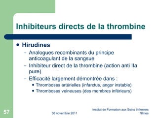 Inhibiteurs directs de la thrombine Hirudines Analogues recombinants du principe anticoagulant de la sangsue Inhibiteur direct de la thrombine (action anti IIa pure) Efficacité largement d ém ontr ée  dans : Thromboses art ér ielles (infarctus, angor instable) Thromboses veineuses (des membres inf ér ieurs) 30 novembre 2011 Institut de Formation aux Soins Infirmiers Nîmes 