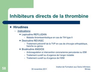 Inhibiteurs directs de la thrombine Hirudines Indications Lepirudine REFLUDAN Maladie thromboembolique en cas de TIH type II Desirudine REVASC Traitement préventif de la TVP en cas de chirurgie orthopédique, hanche ou genou Bivalirudine ANGIOX Anticoagulation si intervention coronarienne percutanée ou IDM Traitement curatif ou d’urgence de l’angor instable Traitement curatif ou d’urgence de l’IDM 30 novembre 2011 Institut de Formation aux Soins Infirmiers Nîmes 