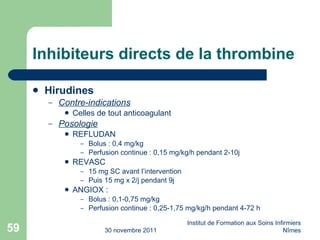 Inhibiteurs directs de la thrombine Hirudines Contre-indications Celles de tout anticoagulant Posologie REFLUDAN Bolus : 0,4 mg/kg Perfusion continue : 0,15 mg/kg/h pendant 2-10j REVASC 15 mg SC avant l’intervention Puis 15 mg x 2/j pendant 9j ANGIOX :  Bolus : 0,1-0,75 mg/kg Perfusion continue : 0,25-1,75 mg/kg/h pendant 4-72 h 30 novembre 2011 Institut de Formation aux Soins Infirmiers Nîmes 