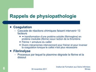 Rappels de physiopathologie Coagulation Cascade de réactions chimiques faisant intervenir 13 facteurs    transformation d’une protéine soluble (fibrinogène) en protéine insoluble (fibrine) sous l’action de la thrombine Fibrine = armature du caillot Divers mécanismes interviennent pour freiner et pour inverser la coagulation lorsque le caillot n'est plus nécessaire Fibrinolyse Processus par lequel la plasmine dégrade la fibrine et la dissout 30 novembre 2011 Institut de Formation aux Soins Infirmiers Nîmes 