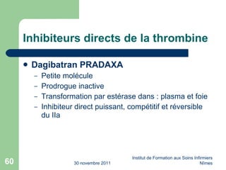 Inhibiteurs directs de la thrombine Dagibatran PRADAXA Petite molécule Prodrogue inactive Transformation par estérase dans : plasma et foie Inhibiteur direct puissant, compétitif et réversible du IIa 30 novembre 2011 Institut de Formation aux Soins Infirmiers Nîmes 