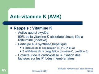 Anti-vitamine K (AVK) Rappels : Vitamine K   Active que si oxydée 90% de la vitamine K absorb ée  circule li ée  à l'albumine (inactive) Participe à la sy nth ès e hépatique 4 facteurs de la coagulation (II, VII, IX et X) 2 inhibiteurs de la coagulation (prot éi ne C, prot éi ne S) Cofacteur de la carboxylase    fixation des facteurs sur les PhLdes membranaires 30 novembre 2011 Institut de Formation aux Soins Infirmiers Nîmes 