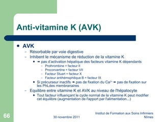 Anti-vitamine K (AVK) AVK   Résorbable par voie digestive Inhibent le m éc anisme de r éd uction de la vitamine K    pas d’activation hépatique des facteurs vitamine K d ép endants Prothrombine = facteur II Proconvertine = facteur VII Facteur Stuart = facteur X Facteur antihémophilique B = facteur IX Si précurseur inactifs    pas de fixation du Ca 2+    pas de fixation sur les PhLdes membranaires Equilibre entre vitamine K et AVK au niveau de l'h ép atocyte Tout facteur influençant le cycle normal de la vitamine K peut modifier cet  éq uilibre (augmentation de l'apport par l'alimentation...) 30 novembre 2011 Institut de Formation aux Soins Infirmiers Nîmes 