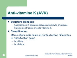 Anti-vitamine K (AVK) Structure chimique Appartiennent à plusieurs groupes de dérivés chimiques Parenté de structure avec la vitamine K Classification M ême effets mais délais et durée d’action différentes    classification selon : La chimie La clinique 30 novembre 2011 Institut de Formation aux Soins Infirmiers Nîmes 