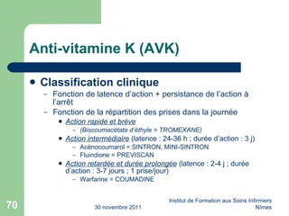 Anti-vitamine K (AVK) Classification clinique Fonction de latence d’action + persistance de l’action à l’arr êt Fonction de la répartition des prises dans la journée Action rapide et brève (Biscoumacétate d’éthyle = TROMEXANE) Action intermédiaire  (latence : 24-36 h ; durée d’action : 3 j) Acénocoumarol = SINTRON, MINI-SINTRON Fluindione = PREVISCAN Action retardée et durée prolongée  (latence : 2-4 j ; durée d’action : 3-7 jours ; 1 prise/jour) Warfarine = COUMADINE 30 novembre 2011 Institut de Formation aux Soins Infirmiers Nîmes 