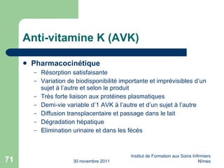 Anti-vitamine K (AVK) Pharmacocinétique Résorption satisfaisante Variation de biodisponibilité importante et imprévisibles d’un sujet à l’autre et selon le produit Très forte liaison aux protéines plasmatiques Demi-vie variable d’1 AVK à l’autre et d’un sujet à l’autre Diffusion transplacentaire et passage dans le lait Dégradation hépatique Elimination urinaire et dans les fécès 30 novembre 2011 Institut de Formation aux Soins Infirmiers Nîmes 