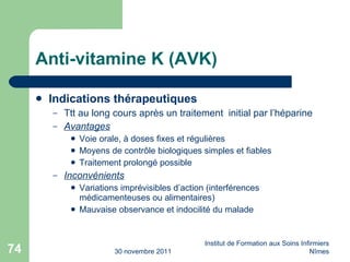 Anti-vitamine K (AVK) Indications thérapeutiques Ttt au long cours après un traitement  initial par l’héparine Avantages Voie orale, à doses fixes et régulières Moyens de contr ôle biologiques simples et fiables Traitement prolongé possible Inconvénients Variations imprévisibles d’action (interférences médicamenteuses ou alimentaires) Mauvaise observance et indocilité du malade 30 novembre 2011 Institut de Formation aux Soins Infirmiers Nîmes 