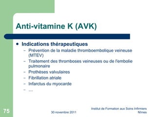 Anti-vitamine K (AVK) Indications thérapeutiques Pr év ention de la maladie thromboembolique veineuse (MTEV) Traitement des thromboses veineuses ou de l'embolie pulmonaire Proth ès es valvulaires Fibrillation atriale Infarctus du myocarde … 30 novembre 2011 Institut de Formation aux Soins Infirmiers Nîmes 